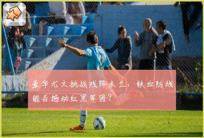 豪华尤文挑战残阵米兰,铁血防线能否撼动红黑军团?