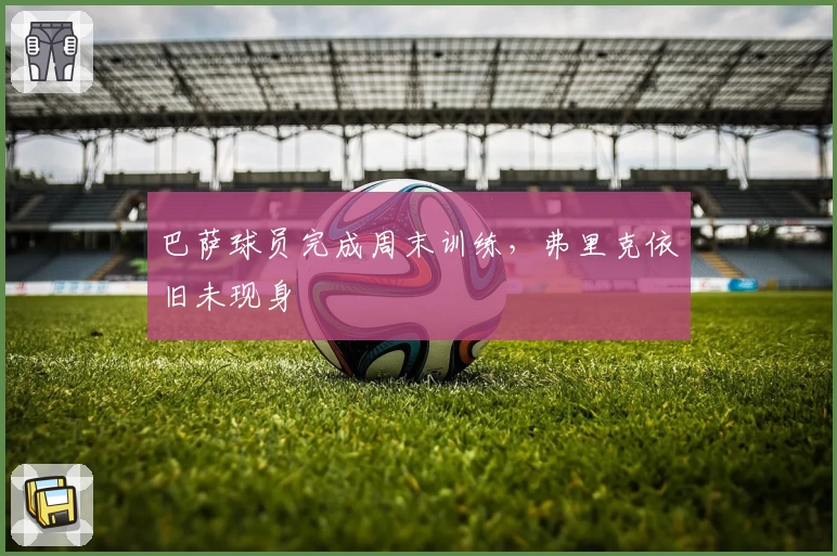 巴萨球员完成周末训练,弗里克依旧未现身