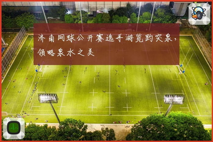 济南网球公开赛选手游览趵突泉，领略泉水之美