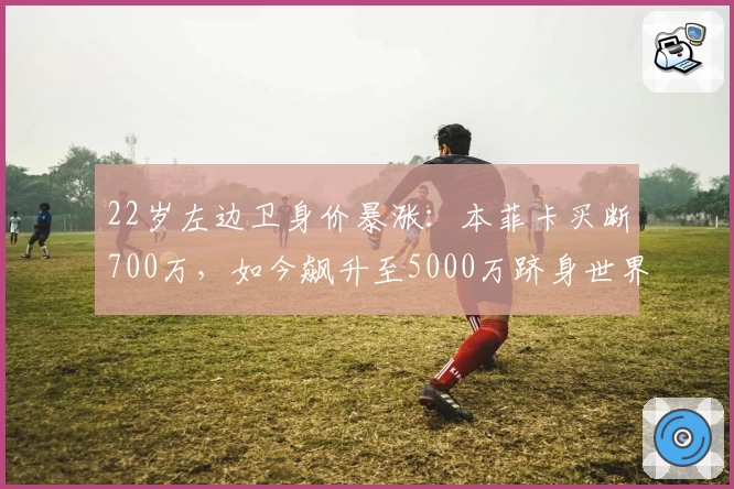 22岁左边卫身价暴涨:本菲卡买断700万,如今飙升至5000万跻身世界前三