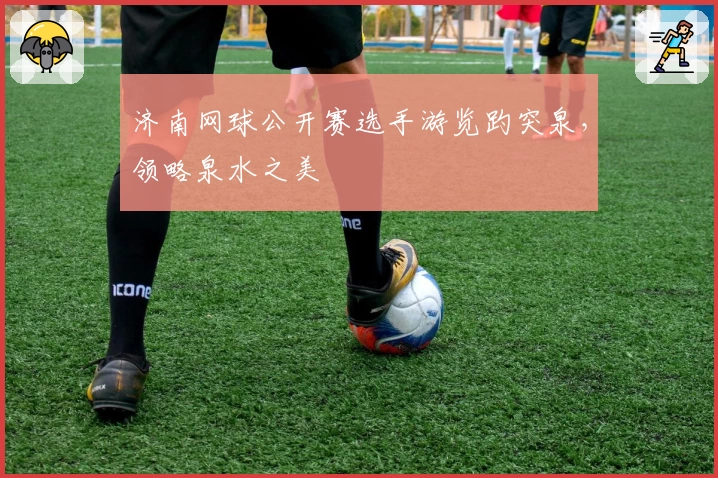 济南网球公开赛选手游览趵突泉，领略泉水之美