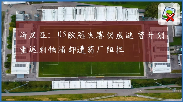 海皮亚：05欧冠决赛仍成谜 曾计划重返利物浦却遭药厂阻拦