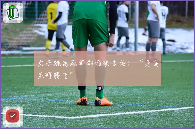 女子跳高冠军邵雨琪专访：“身高无碍腾飞”