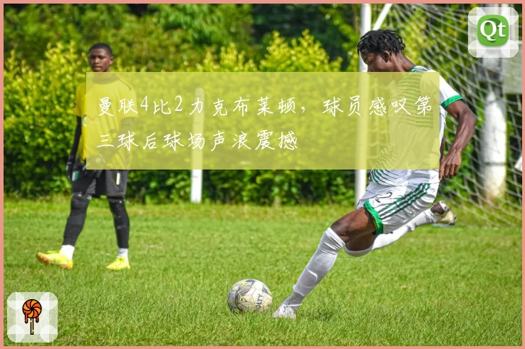 曼联4比2力克布莱顿，球员感叹第三球后球场声浪震撼