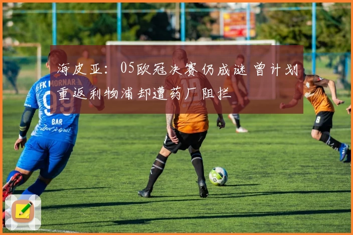 海皮亚：05欧冠决赛仍成谜 曾计划重返利物浦却遭药厂阻拦