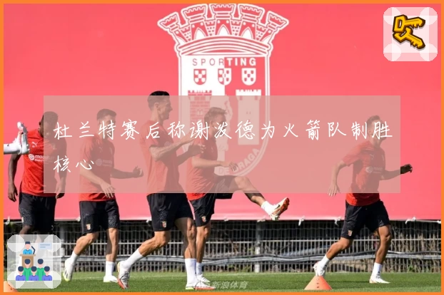 杜兰特赛后称谢泼德为火箭队制胜核心