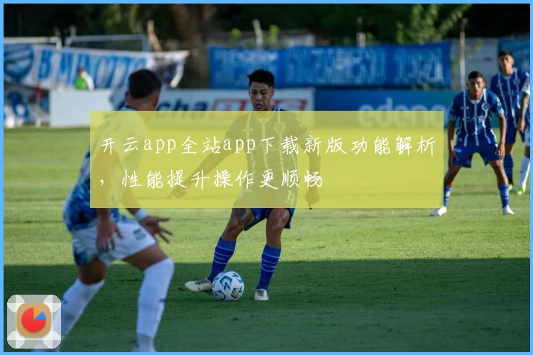 开云app全站app下载新版功能解析,性能提升操作更顺畅