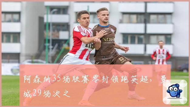 阿森纳35场联赛零封领跑英超，曼城29场次之