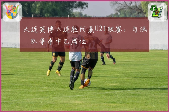 大连英博六连胜问鼎U21联赛，与涵瑀队争夺中乙席位