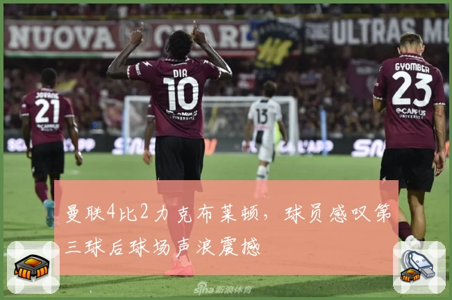 曼联4比2力克布莱顿，球员感叹第三球后球场声浪震撼