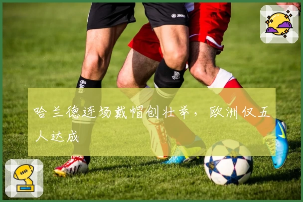 哈兰德连场戴帽创壮举，欧洲仅五人达成